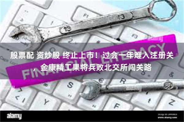 股票配 资炒股 终止上市!过会一年难入注册关,金康精工果将兵败北交所闯关路