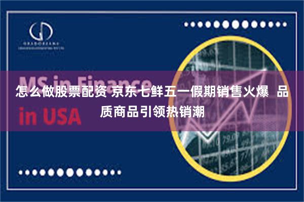 怎么做股票配资 京东七鲜五一假期销售火爆  品质商品引领热销潮