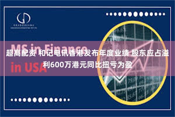 超高配资 和记电讯香港发布年度业绩 股东应占溢利600万港元同比扭亏为盈