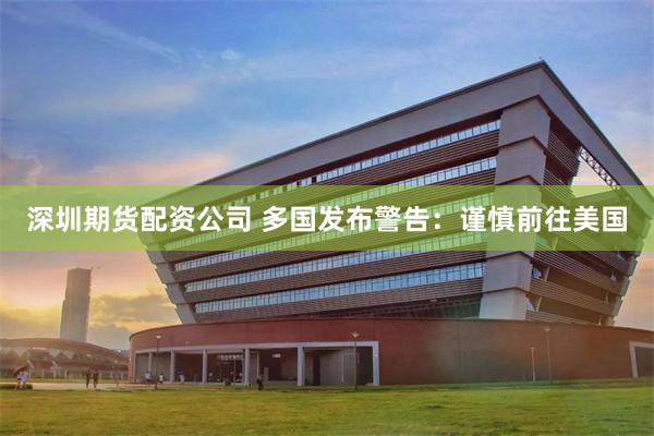 深圳期货配资公司 多国发布警告：谨慎前往美国