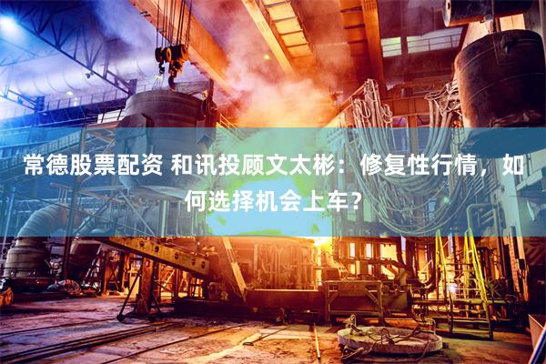 常德股票配资 和讯投顾文太彬：修复性行情，如何选择机会上车？