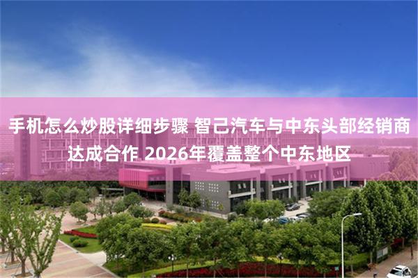 手机怎么炒股详细步骤 智己汽车与中东头部经销商达成合作 2026年覆盖整个中东地区