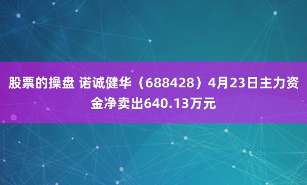 股票的操盘 诺诚健华（688428）4月23日主力资金净卖出640.13万元