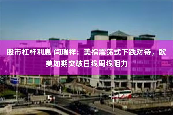 股市杠杆利息 闫瑞祥：美指震荡式下跌对待，欧美如期突破日线周线阻力
