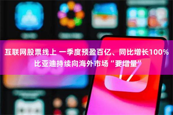 互联网股票线上 一季度预盈百亿、同比增长100% 比亚迪持续向海外市场“要增量”