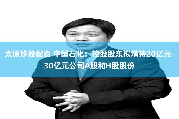 太原炒股配资 中国石化：控股股东拟增持20亿元-30亿元公司A股和H股股份