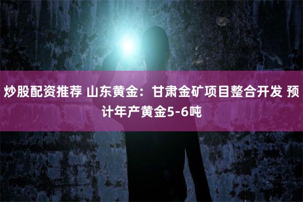 炒股配资推荐 山东黄金：甘肃金矿项目整合开发 预计年产黄金5-6吨