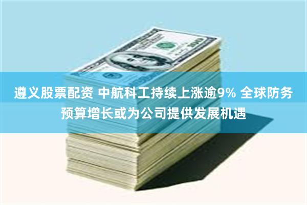 遵义股票配资 中航科工持续上涨逾9% 全球防务预算增长或为公司提供发展机遇