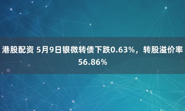 港股配资 5月9日银微转债下跌0.63%，转股溢价率56.86%