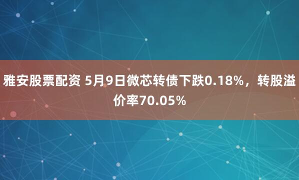 雅安股票配资 5月9日微芯转债下跌0.18%，转股溢价率70.05%