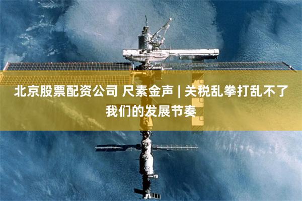 北京股票配资公司 尺素金声 | 关税乱拳打乱不了我们的发展节奏