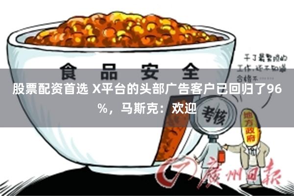 股票配资首选 X平台的头部广告客户已回归了96%，马斯克：欢迎