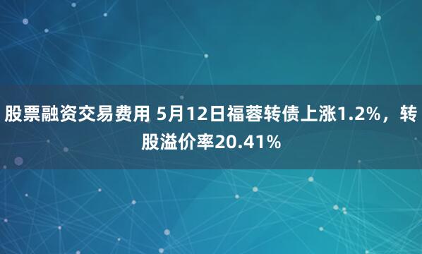 股票融资交易费用 5月12日福蓉转债上涨1.2%，转股溢价率20.41%