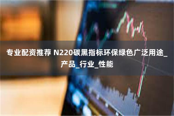 专业配资推荐 N220碳黑指标环保绿色广泛用途_产品_行业_性能