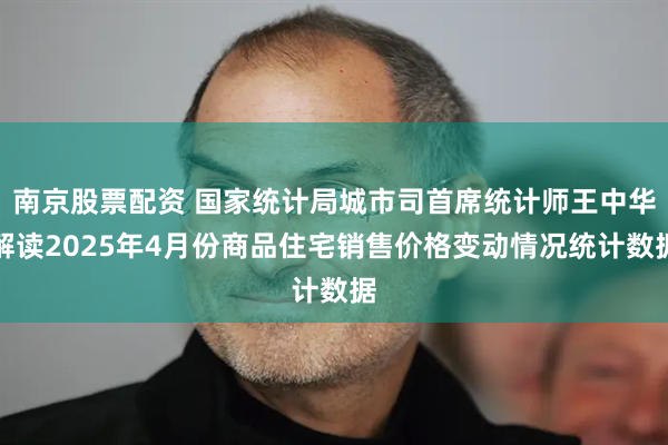 南京股票配资 国家统计局城市司首席统计师王中华解读2025年4月份商品住宅销售价格变动情况统计数据