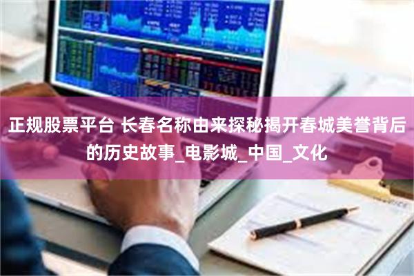 正规股票平台 长春名称由来探秘揭开春城美誉背后的历史故事_电影城_中国_文化