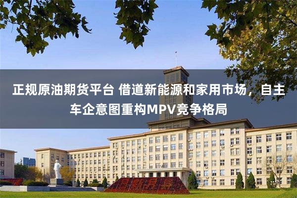 正规原油期货平台 借道新能源和家用市场，自主车企意图重构MPV竞争格局