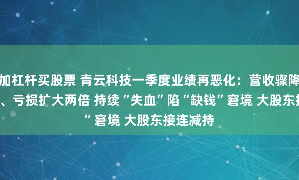 加杠杆买股票 青云科技一季度业绩再恶化：营收骤降37.02%、亏损扩大两倍 持续“失血”陷“缺钱”窘境 大股东接连减持