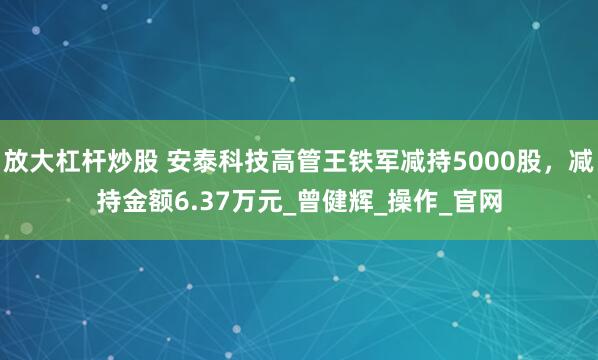 放大杠杆炒股 安泰科技高管王铁军减持5000股，减持金额6.37万元_曾健辉_操作_官网