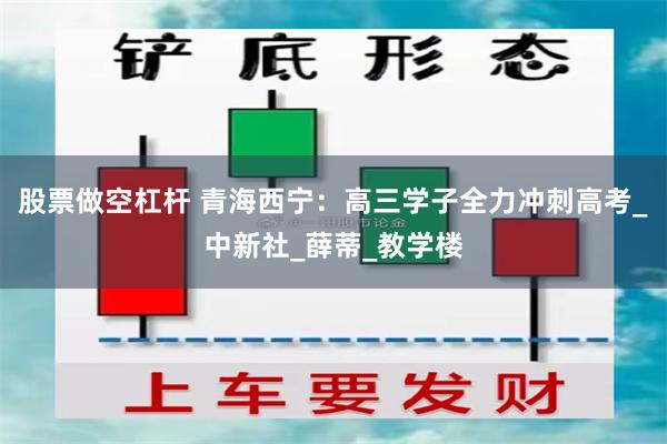 股票做空杠杆 青海西宁：高三学子全力冲刺高考_中新社_薛蒂_教学楼