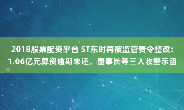 2018股票配资平台 ST东时再被监管责令整改：1.06亿元募资逾期未还，董事长等三人收警示函