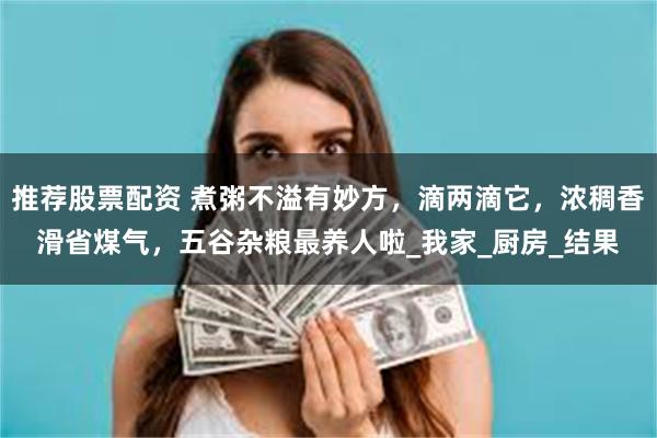 推荐股票配资 煮粥不溢有妙方，滴两滴它，浓稠香滑省煤气，五谷杂粮最养人啦_我家_厨房_结果