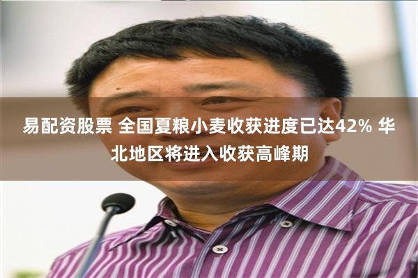 易配资股票 全国夏粮小麦收获进度已达42% 华北地区将进入收获高峰期