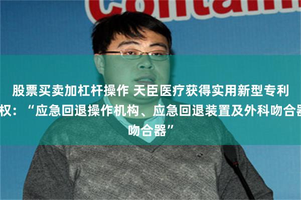 股票买卖加杠杆操作 天臣医疗获得实用新型专利授权：“应急回退操作机构、应急回退装置及外科吻合器”