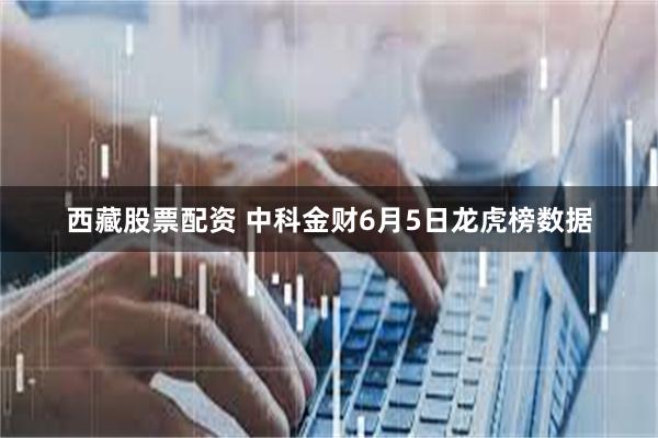 西藏股票配资 中科金财6月5日龙虎榜数据