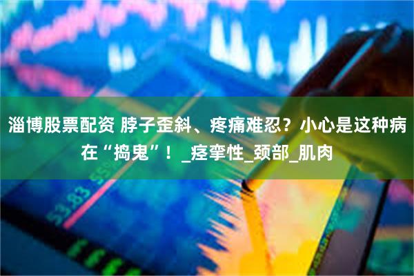 淄博股票配资 脖子歪斜、疼痛难忍？小心是这种病在“捣鬼”！_痉挛性_颈部_肌肉