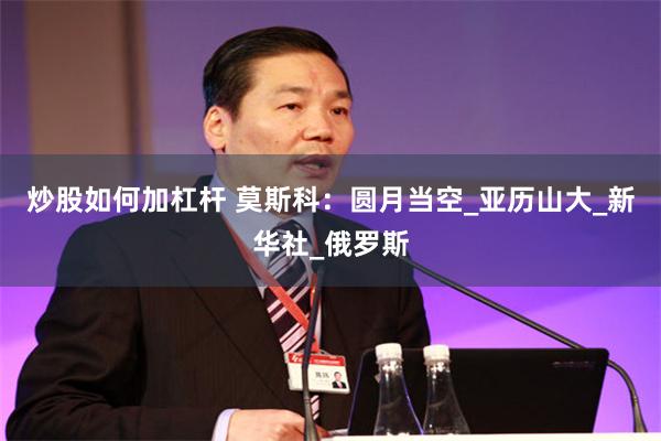 炒股如何加杠杆 莫斯科：圆月当空_亚历山大_新华社_俄罗斯