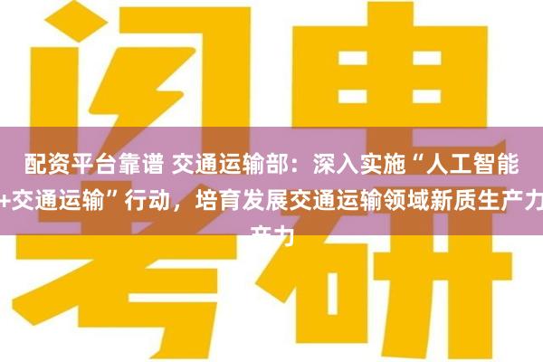 配资平台靠谱 交通运输部：深入实施“人工智能+交通运输”行动，培育发展交通运输领域新质生产力