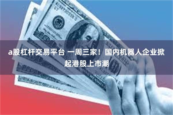 a股杠杆交易平台 一周三家！国内机器人企业掀起港股上市潮