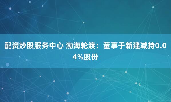 配资炒股服务中心 渤海轮渡：董事于新建减持0.04%股份