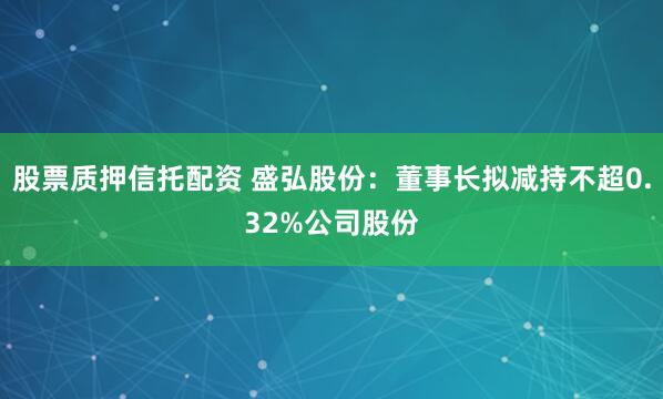 股票质押信托配资 盛弘股份：董事长拟减持不超0.32%公司股份