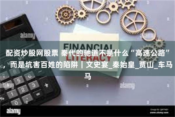 配资炒股网股票 秦代的驰道不是什么“高速公路”，而是坑害百姓的陷阱｜文史宴_秦始皇_贾山_车马