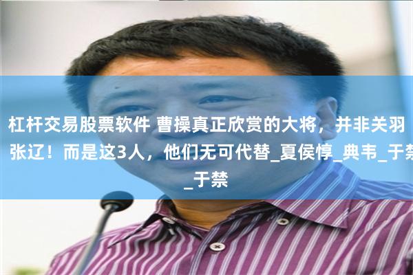 杠杆交易股票软件 曹操真正欣赏的大将，并非关羽、张辽！而是这3人，他们无可代替_夏侯惇_典韦_于禁