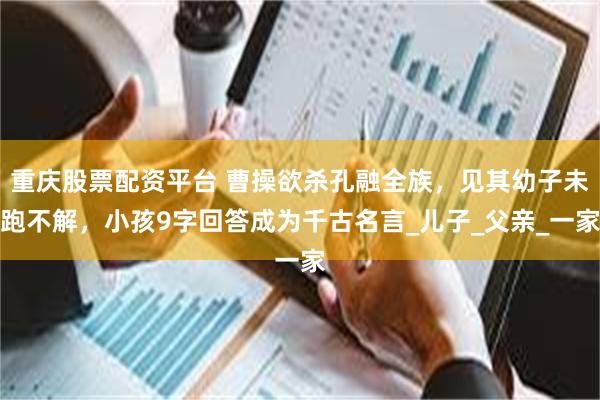 重庆股票配资平台 曹操欲杀孔融全族，见其幼子未跑不解，小孩9字回答成为千古名言_儿子_父亲_一家