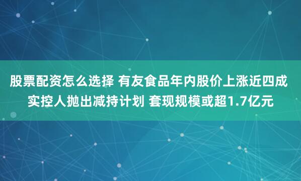 股票配资怎么选择 有友食品年内股价上涨近四成 实控人抛出减持计划 套现规模或超1.7亿元
