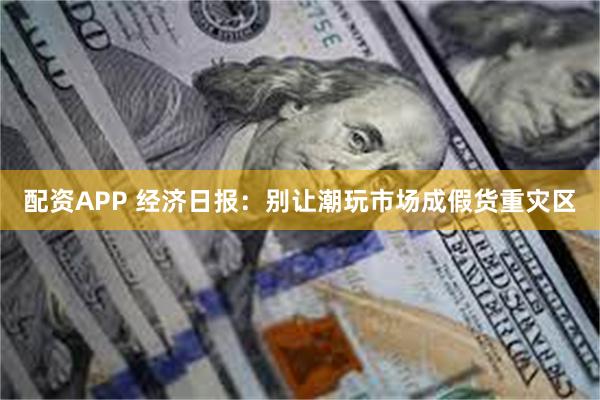 配资APP 经济日报：别让潮玩市场成假货重灾区