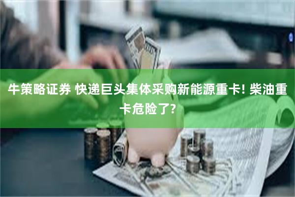 牛策略证券 快递巨头集体采购新能源重卡! 柴油重卡危险了?