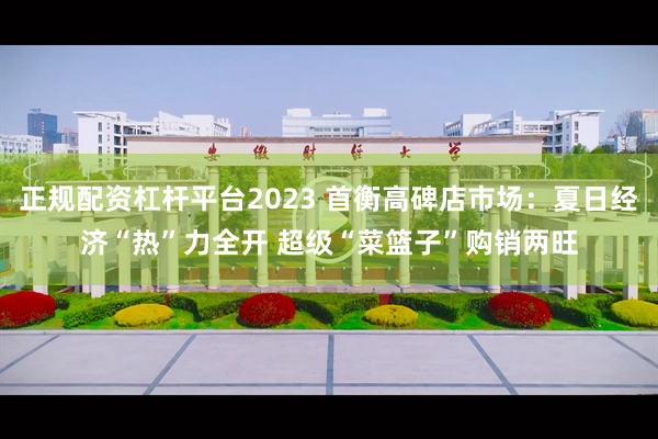 正规配资杠杆平台2023 首衡高碑店市场：夏日经济“热”力全开 超级“菜篮子”购销两旺