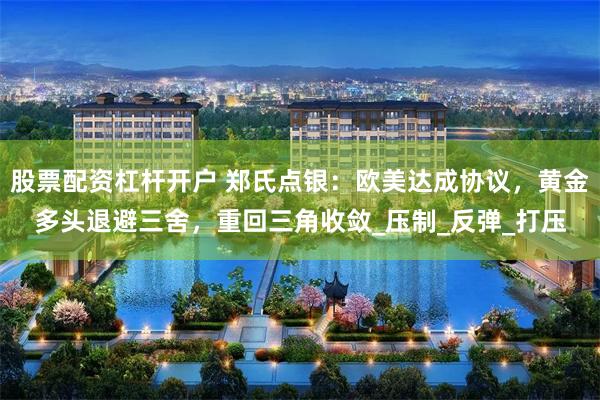 股票配资杠杆开户 郑氏点银：欧美达成协议，黄金多头退避三舍，重回三角收敛_压制_反弹_打压