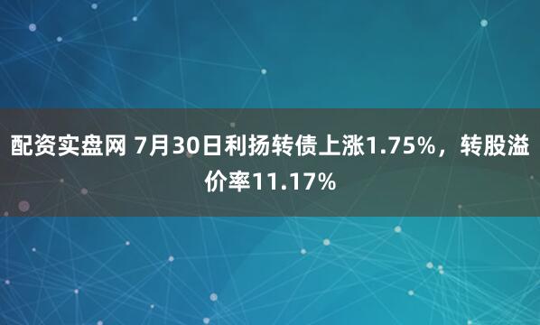 配资实盘网 7月30日利扬转债上涨1.75%，转股溢价率11.17%