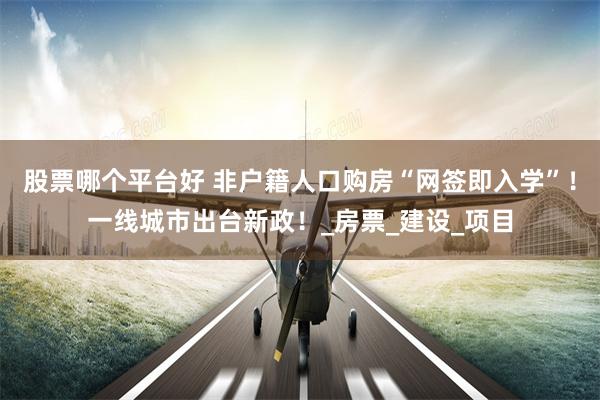 股票哪个平台好 非户籍人口购房“网签即入学”！一线城市出台新政！_房票_建设_项目