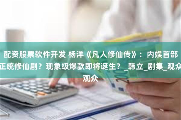 配资股票软件开发 杨洋《凡人修仙传》：内娱首部正统修仙剧？现象级爆款即将诞生？_韩立_剧集_观众