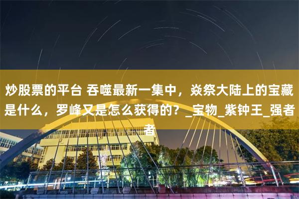 炒股票的平台 吞噬最新一集中，焱祭大陆上的宝藏是什么，罗峰又是怎么获得的？_宝物_紫钟王_强者