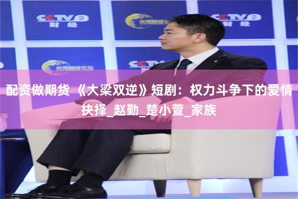 配资做期货 《大梁双逆》短剧：权力斗争下的爱情抉择_赵勤_楚小萱_家族