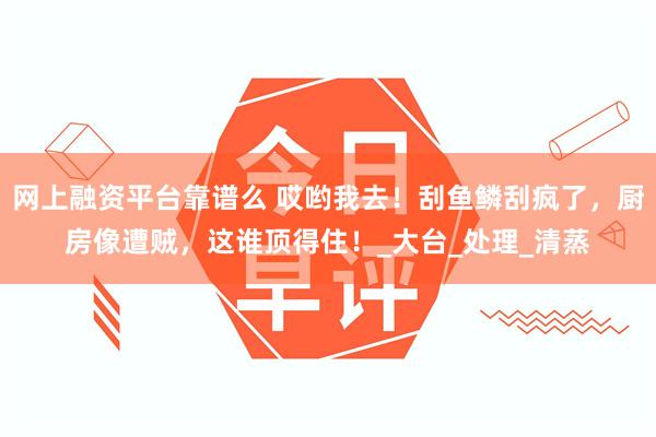 网上融资平台靠谱么 哎哟我去！刮鱼鳞刮疯了，厨房像遭贼，这谁顶得住！_大台_处理_清蒸