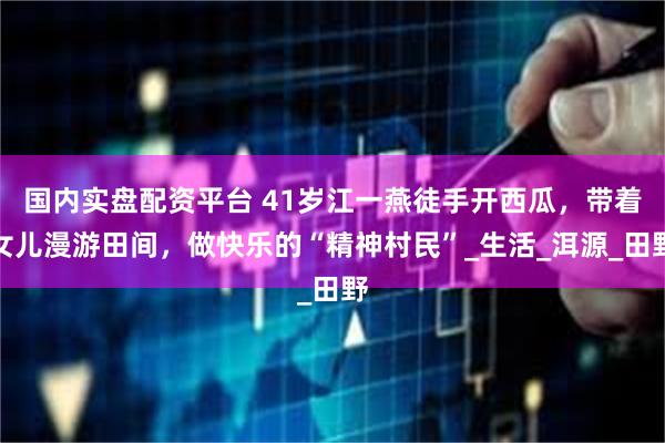 国内实盘配资平台 41岁江一燕徒手开西瓜，带着女儿漫游田间，做快乐的“精神村民”_生活_洱源_田野
